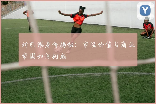 姆巴佩身价揭秘：市场价值与商业帝国如何构成