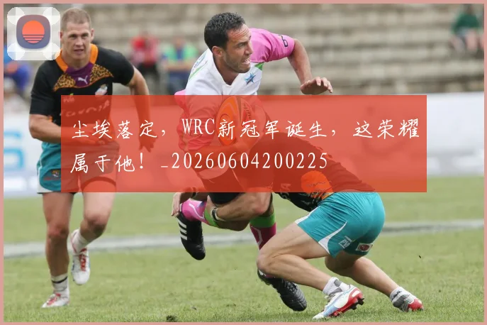 尘埃落定,WRC新冠军诞生,这荣耀属于他!_20260604200225