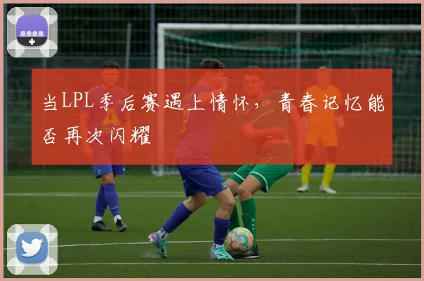 当LPL季后赛遇上情怀,青春记忆能否再次闪耀