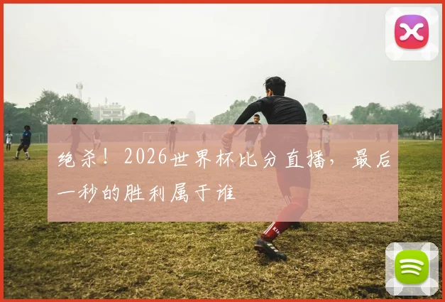 绝杀!2026世界杯比分直播,最后一秒的胜利属于谁