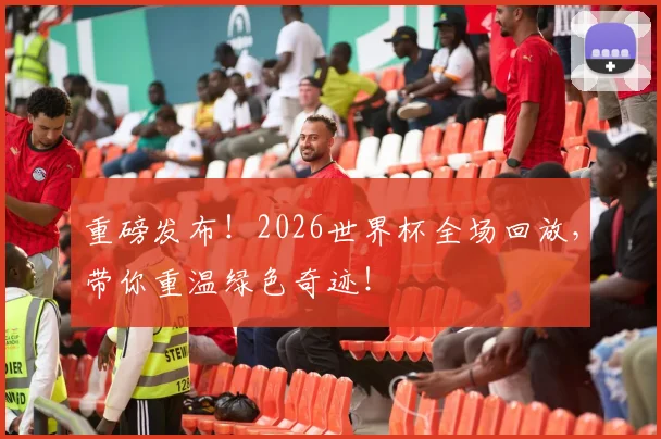 重磅发布！2026世界杯全场回放，带你重温绿色奇迹！