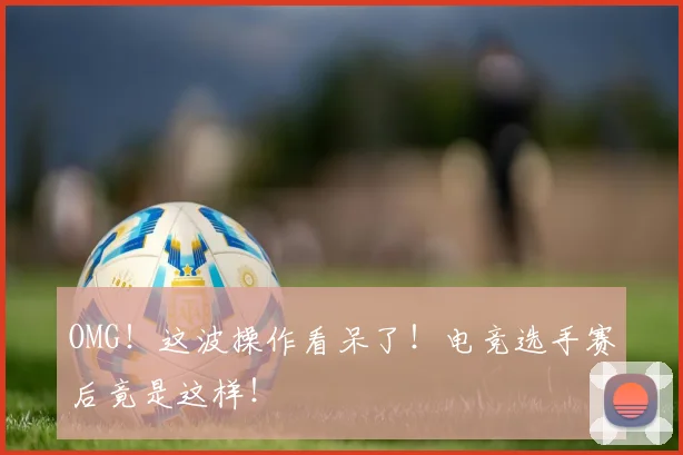 OMG!这波操作看呆了!电竞选手赛后竟是这样!