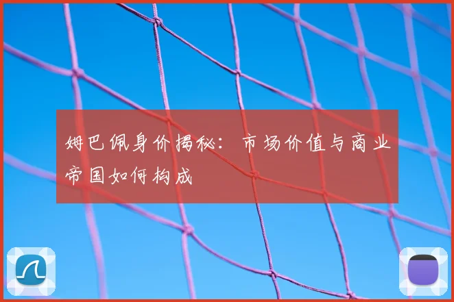 姆巴佩身价揭秘:市场价值与商业帝国如何构成