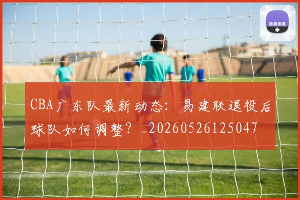 CBA广东队最新动态:易建联退役后球队如何调整?_20260526125047
