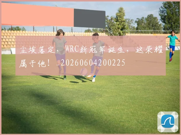 尘埃落定，WRC新冠军诞生，这荣耀属于他！_20260604200225