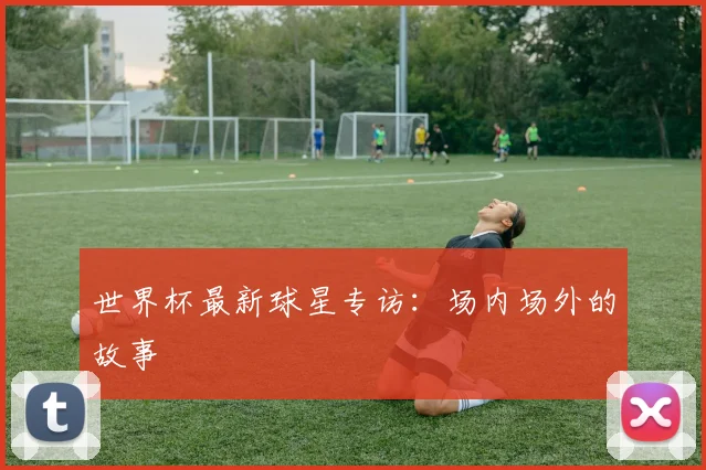 世界杯最新球星专访:场内场外的故事