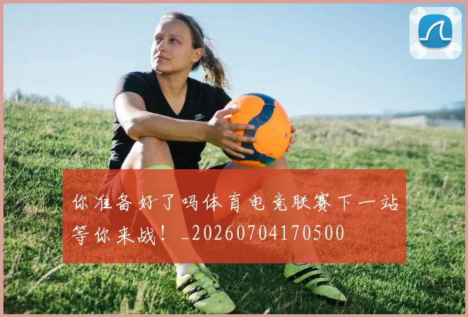 你准备好了吗体育电竞联赛下一站等你来战!_20260704170500