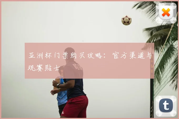 亚洲杯门票购买攻略:官方渠道与观赛贴士