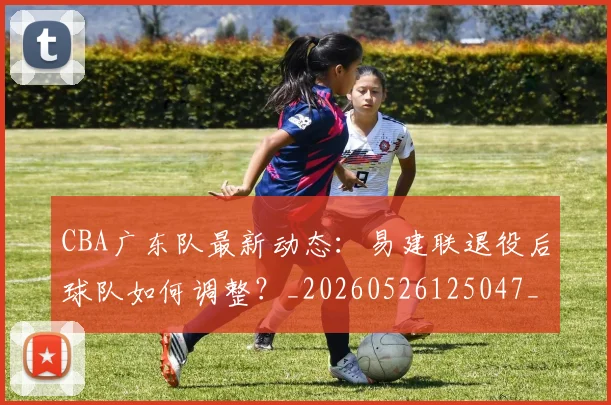 CBA广东队最新动态:易建联退役后球队如何调整?_20260526125047_20260702035913