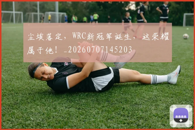 尘埃落定，WRC新冠军诞生，这荣耀属于他！_20260707145203
