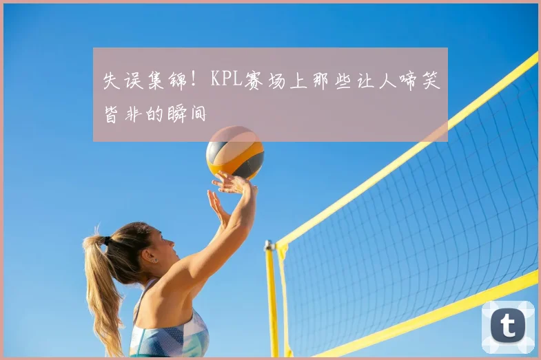 失误集锦！KPL赛场上那些让人啼笑皆非的瞬间