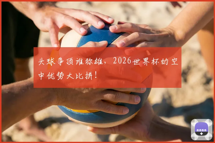 头球争顶谁称雄,2026世界杯的空中优势大比拼!