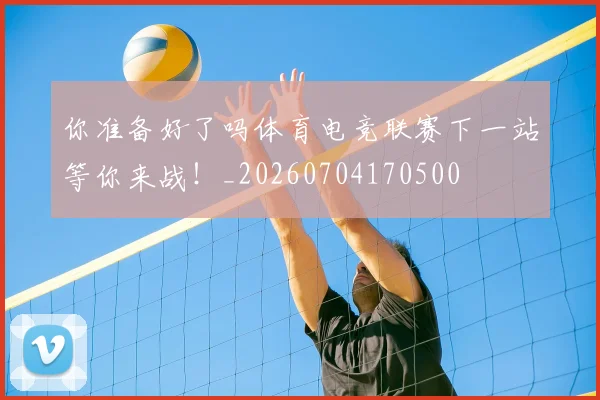 你准备好了吗体育电竞联赛下一站等你来战!_20260704170500