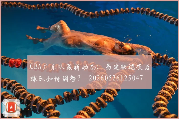 CBA广东队最新动态:易建联退役后球队如何调整?_20260526125047_20260702035913
