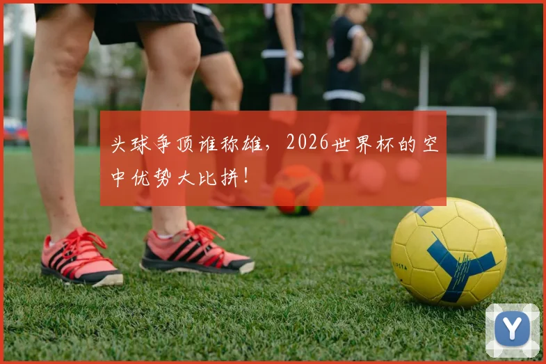 头球争顶谁称雄,2026世界杯的空中优势大比拼!
